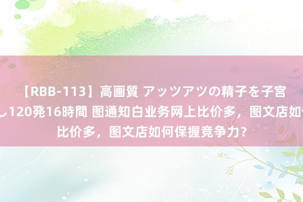 【RBB-113】高画質 アッツアツの精子を子宮に孕ませ中出し120発16時間 图通知白业务网上比价多，图文店如何保握竞争力？