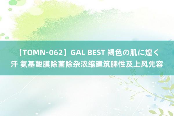 【TOMN-062】GAL BEST 褐色の肌に煌く汗 氨基酸膜除菌除杂浓缩建筑脾性及上风先容