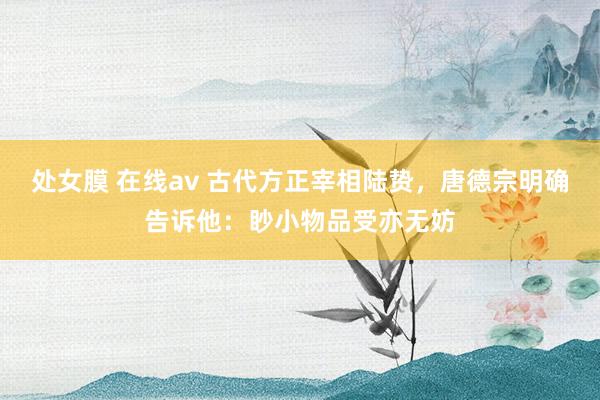 处女膜 在线av 古代方正宰相陆贽，唐德宗明确告诉他：眇小物品受亦无妨