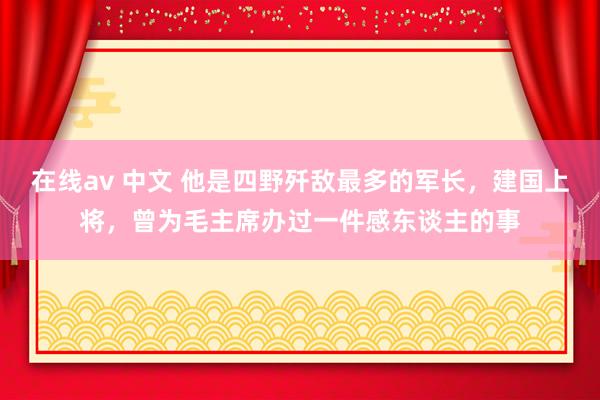 在线av 中文 他是四野歼敌最多的军长，建国上将，曾为毛主席办过一件感东谈主的事