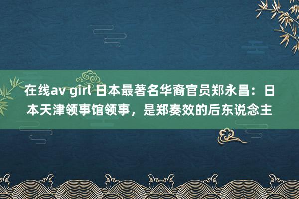 在线av girl 日本最著名华裔官员郑永昌：日本天津领事馆领事，是郑奏效的后东说念主