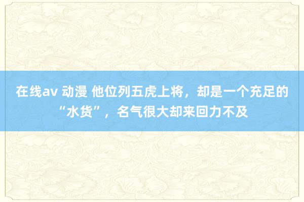 在线av 动漫 他位列五虎上将，却是一个充足的“水货”，名气很大却来回力不及