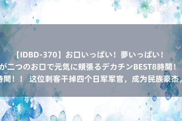 【IDBD-370】お口いっぱい！夢いっぱい！ MEGAマラ S級美女達が二つのお口で元気に頬張るデカチンBEST8時間！！ 这位刺客干掉四个日军军官，成为民族豪杰，受邀参加开国大典