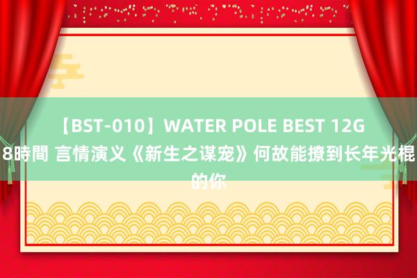 【BST-010】WATER POLE BEST 12GALs 8時間 言情演义《新生之谋宠》何故能撩到长年光棍的你