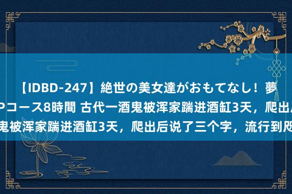 【IDBD-247】絶世の美女達がおもてなし！夢の桃源郷 IP風俗街 VIPコース8時間 古代一酒鬼被浑家踹进酒缸3天，爬出后说了三个字，流行到咫尺