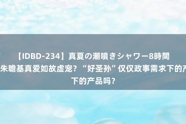 【IDBD-234】真夏の潮噴きシャワー8時間 朱棣对朱瞻基真爱如故虚宠？“好圣孙”仅仅政事需求下的产品吗？