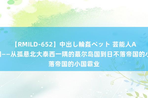 【RMILD-652】中出し輪姦ペット 芸能人AYA 英国——从孤悬北大泰西一隅的蕞尔岛国到日不落帝国的小国霸业