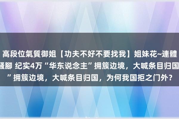 高段位氣質御姐【功夫不好不要找我】姐妹花~連體絲襪~大奶晃動~絲襪騷腳 纪实4万“华东说念主”拥簇边境，大喊条目归国，为何我国拒之门外？