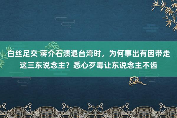 白丝足交 蒋介石溃退台湾时，为何事出有因带走这三东说念主？悉心歹毒让东说念主不齿