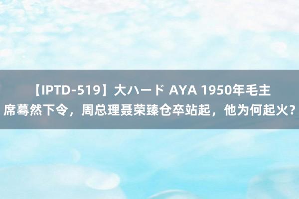 【IPTD-519】大ハード AYA 1950年毛主席蓦然下令，周总理聂荣臻仓卒站起，他为何起火？