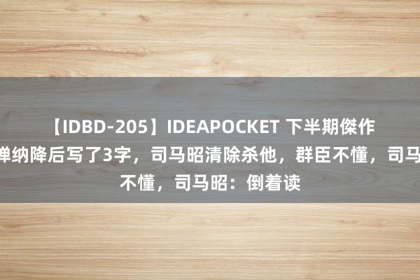 【IDBD-205】IDEAPOCKET 下半期傑作集2009 刘禅纳降后写了3字，司马昭清除杀他，群臣不懂，司马昭：倒着读