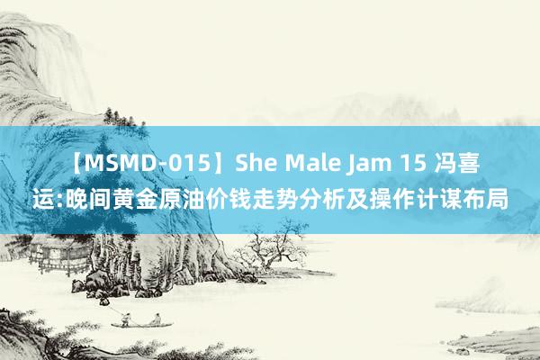 【MSMD-015】She Male Jam 15 冯喜运:晚间黄金原油价钱走势分析及操作计谋布局