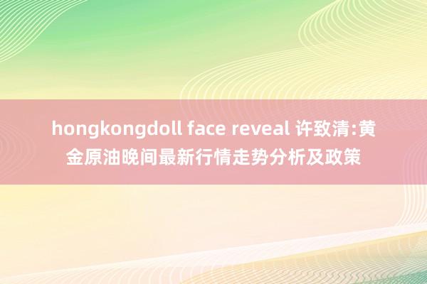 hongkongdoll face reveal 许致清:黄金原油晚间最新行情走势分析及政策