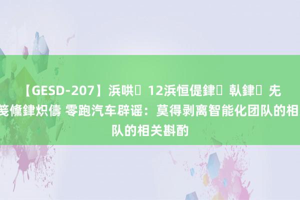 【GESD-207】浜哄12浜恒偍銉倝銉兂銉€銉笺儵銉炽儔 零跑汽车辟谣：莫得剥离智能化团队的相关斟酌