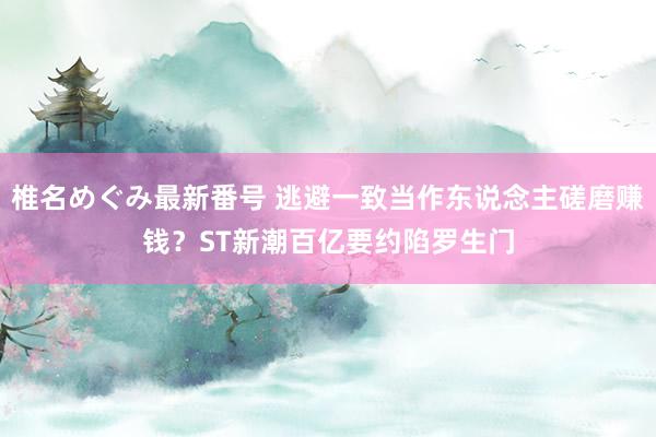 椎名めぐみ最新番号 逃避一致当作东说念主磋磨赚钱？ST新潮百亿要约陷罗生门