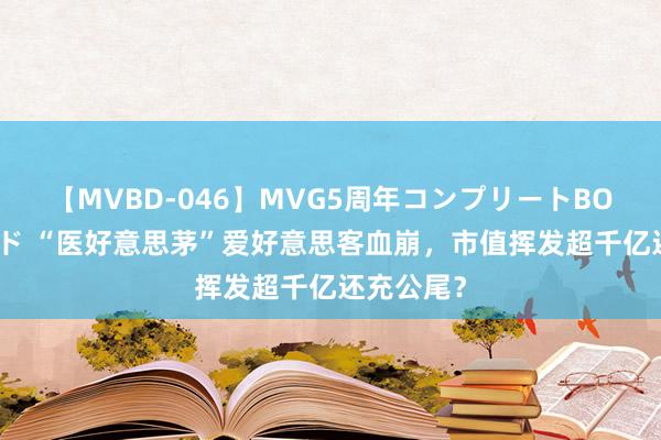 【MVBD-046】MVG5周年コンプリートBOX ゴールド “医好意思茅”爱好意思客血崩，市值挥发超千亿还充公尾？