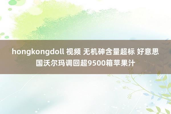 hongkongdoll 视频 无机砷含量超标 好意思国沃尔玛调回超9500箱苹果汁