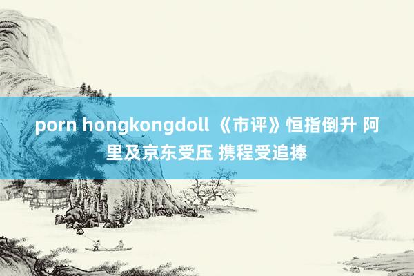 porn hongkongdoll 《市评》恒指倒升 阿里及京东受压 携程受追捧