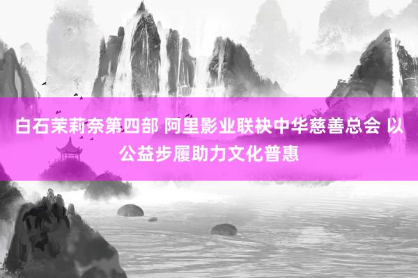 白石茉莉奈第四部 阿里影业联袂中华慈善总会 以公益步履助力文化普惠