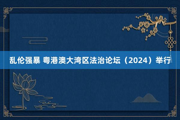 乱伦强暴 粤港澳大湾区法治论坛（2024）举行