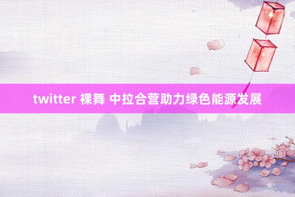 twitter 裸舞 中拉合营助力绿色能源发展