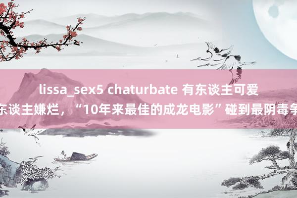 lissa_sex5 chaturbate 有东谈主可爱有东谈主嫌烂，“10年来最佳的成龙电影”碰到最阴毒争议