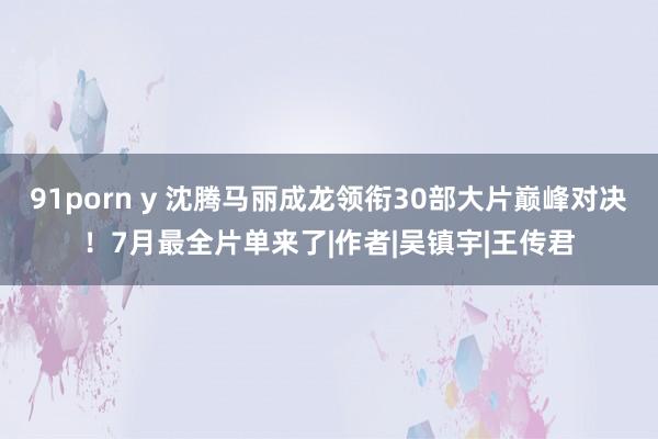 91porn y 沈腾马丽成龙领衔30部大片巅峰对决！7月最全片单来了|作者|吴镇宇|王传君