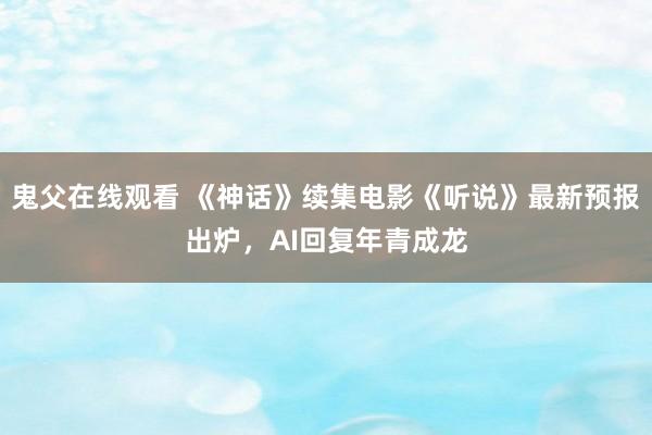 鬼父在线观看 《神话》续集电影《听说》最新预报出炉，AI回复年青成龙