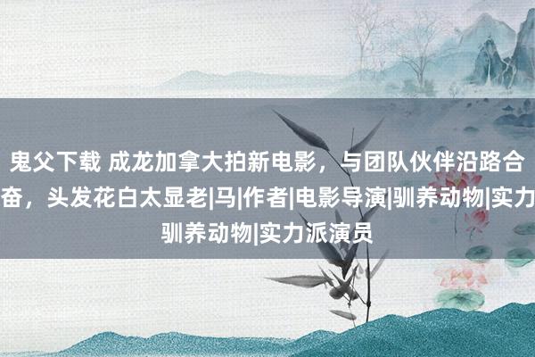 鬼父下载 成龙加拿大拍新电影，与团队伙伴沿路合照好兴奋，头发花白太显老|马|作者|电影导演|驯养动物|实力派演员