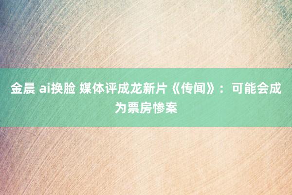 金晨 ai换脸 媒体评成龙新片《传闻》：可能会成为票房惨案