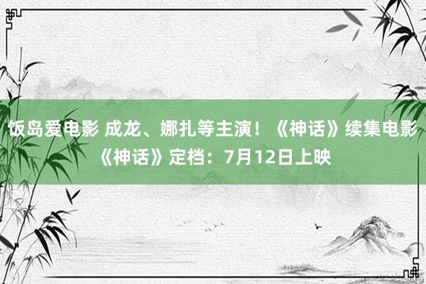 饭岛爱电影 成龙、娜扎等主演！《神话》续集电影《神话》定档：7月12日上映