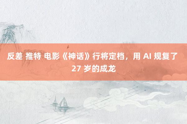 反差 推特 电影《神话》行将定档，用 AI 规复了 27 岁的成龙