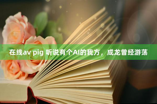 在线av pig 听说有个AI的我方，成龙曾经游荡