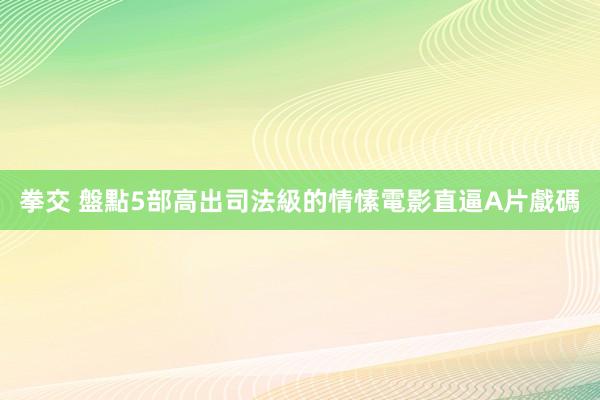 拳交 盤點5部高出司法級的情愫電影　直逼A片戲碼