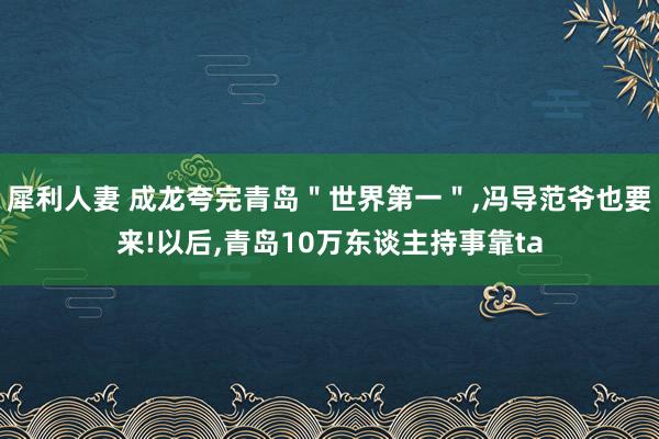 犀利人妻 成龙夸完青岛＂世界第一＂,冯导范爷也要来!以后,青岛10万东谈主持事靠ta