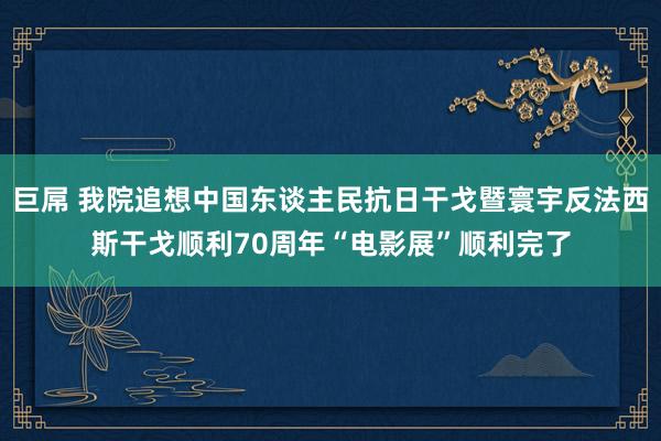 巨屌 我院追想中国东谈主民抗日干戈暨寰宇反法西斯干戈顺利70周年“电影展”顺利完了