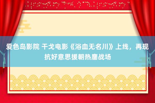 爱色岛影院 干戈电影《浴血无名川》上线，再现抗好意思援朝热鏖战场