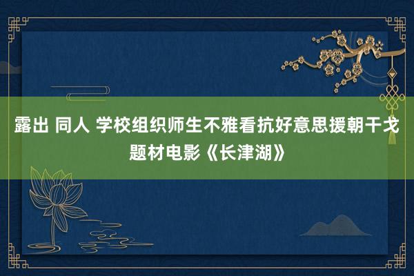 露出 同人 学校组织师生不雅看抗好意思援朝干戈题材电影《长津湖》