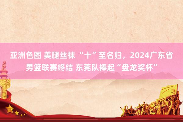 亚洲色图 美腿丝袜 “十”至名归，2024广东省男篮联赛终结 东莞队捧起“盘龙奖杯”