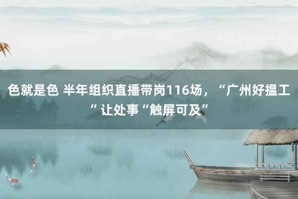 色就是色 半年组织直播带岗116场，“广州好揾工”让处事“触屏可及”