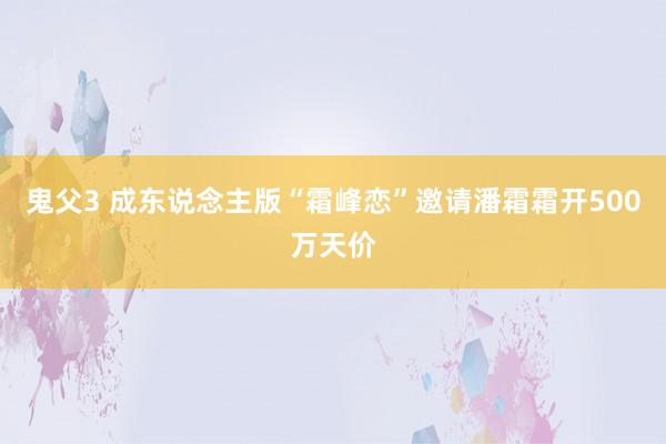 鬼父3 成东说念主版“霜峰恋”邀请潘霜霜开500万天价