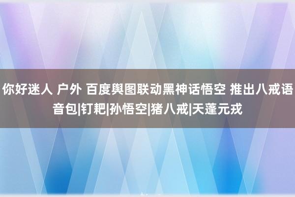 你好迷人 户外 百度舆图联动黑神话悟空 推出八戒语音包|钉耙|孙悟空|猪八戒|天蓬元戎