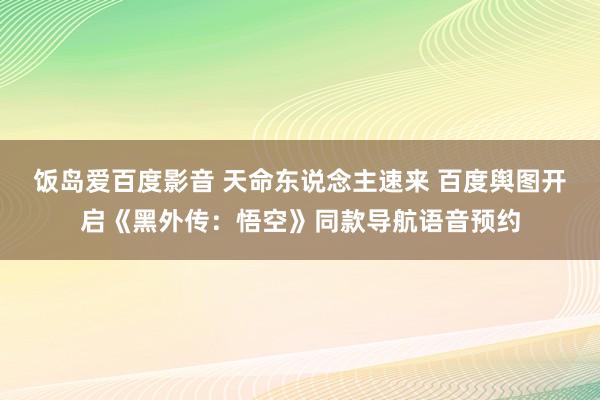 饭岛爱百度影音 天命东说念主速来 百度舆图开启《黑外传：悟空》同款导航语音预约