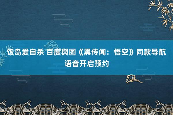 饭岛爱自杀 百度舆图《黑传闻：悟空》同款导航语音开启预约