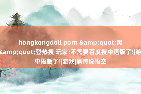 hongkongdoll porn &quot;黑传说默许中语&quot;登热搜 玩家:不需要百度搜中语版了!|游戏|黑传说悟空