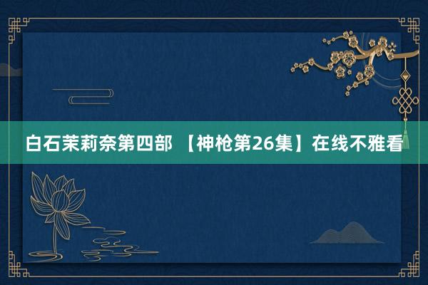 白石茉莉奈第四部 【神枪第26集】在线不雅看