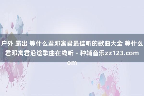 户外 露出 等什么君邓寓君最佳听的歌曲大全 等什么君邓寓君沿途歌曲在线听 - 种辅音乐zz123.com