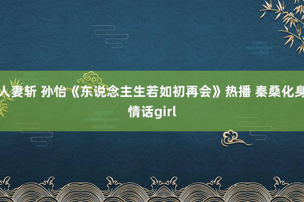 人妻斩 孙怡《东说念主生若如初再会》热播 秦桑化身情话girl