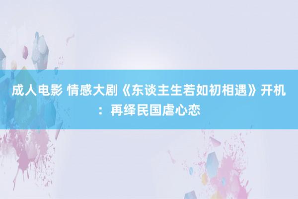 成人电影 情感大剧《东谈主生若如初相遇》开机：再绎民国虐心恋