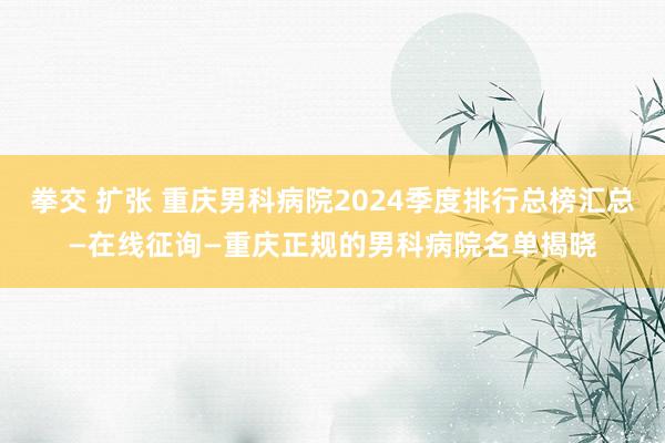 拳交 扩张 重庆男科病院2024季度排行总榜汇总—在线征询—重庆正规的男科病院名单揭晓